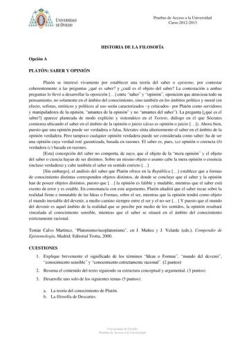 IVER DAD DE VIIDO Pruebas de Acceso a la Universidad Curso 20122013 HISTORIA DE LA FILOSOFÍA Opción A PLATÓN SABER Y OPINIÓN Platón se interesó vivamente por establecer una teoría del saber o episteme por contestar coherentemente a las preguntas qué es saber y cuál es el objeto del saber La contestación a ambas preguntas lo llevó a desarrollar la oposición  entre saber y opinión oposición que atraviesa todo su pensamiento no solamente en el ámbito del conocimiento sino también en los ámbitos po…