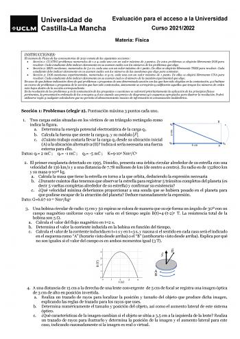 Evaluación para el acceso a la Universidad Curso 20212022 Materia Física INSTRUCCIONES El examen de Física de las convocatorias de 2021 consta de las siguientes secciones  Sección 1 CUATRO problemas numerados de 1 a 4 cada uno con un valor máximo de 3 puntos De estos problemas se elegirán libremente DOS para resolver Cada estudiante debe indicar claramente en su examen cuáles son los números de los problemas que elige  Sección 2 SEIS cuestiones numeradas de 5 a 10 cada una con un valor máximo d…