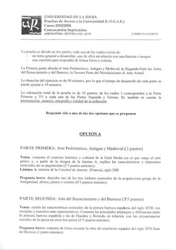 siFfiti      UNIVERSIDAD DE LA RIOJA Pruebas de Acceso a la Universidad Curso 20032004 LOG S E  1 Convocatoria Septiembre 1 ASIGNAT URA H ISTORJA DEL ARTE CURRÍCULO NUEVO La prueba se divide en tres partes cada una de las cuales consta de un terna general a desarrollar uno de ellos en relación con una l ámina o im agen una cuestión para responder de forma breve y concisa La Primera parte aborda el Arte Prehistórico Antiguo y Medieval  la Segunda Parte las Artes del Renacimiento y del Barroco la…