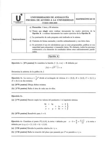 Universidades Públicas de Andalucía UNIVERSIDADES DE ANDALUCÍA PRUEBA DE ACCESO A LA UNIVERSIDAD CURSO 20082009 MATEMÁTICAS 11 Instrucciones a Duración 1 hora y 30 minutos b Tienes que elegir entre realizar únicamente los cuatro ejerc1c10s de la Opción A o realizar únicamente los cuatro ejercicios de la Opción B c La puntuación de cada pregunta está indicada en la misma d Contesta de forma razonada y escribe ordenadamente y con letra clara e Se permitirá el uso de calculadoras que no sean progr…