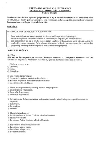 PRUEBAS DE ACCESO A LA UNIVERSIDAD EXAMEN DE ECONOMÍA DE LA EMPRESA CURSO 20132014 Realizar una de las dos opciones propuestas A o B Conteste únicamente a las cuestiones de la opción sea A o sea B que haya escogido Una vez seleccionada una opción solamente se valorarán las preguntas que se hayan respondido de ésta OPCIÓN A INSTRUCCIONES GENERALES Y VALORACIÓN 1 Cada parte del examen va acompañada por la puntuación que se puede conseguir 2 Todas las respuestas deben escribirse en el cuadernillo …