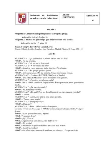 Evaluación de Bachillerato para el Acceso a la Universidad ARTES ESCÉNICAS EJERCICIO 6 OPCIÓN A Pregunta 1 Características principales de la tragedia griega Valoración de 0 a 25 sobre 10 Pregunta 2 Analiza los personajes que intervienen en esta escena Valoración de 0 a 15 sobre 10 Bodas de sangre de Federico García Lorca Fuente Edición de Allen Josephs y Juan Caballero Madrid Cátedra 2015 pp 139141 Acto II MUCHACHA 1A quién diste el primer alfiler a mí o a ésta NOVIANo me acuerdo MUCHACHA 1 A m…