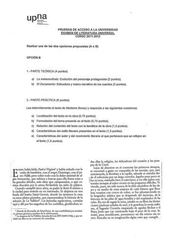 PRUEBAS DE ACCESO A LA UNIVERSIDAD EXAMEN DE LITERATURA UNIVERSAL CURSO 20112012 Realizar una de las dos opciones propuestas A o B OPCIÓN B 1 PARTE TEÓRICA 4 puntos a La metamorfosis Evolución del personaje protagonista 2 puntos b El Decamerón Estructura y marco narrativo de los cuentos 2 puntos 2 PARTE PRACTICA 6 puntos Lea detenidamente el texto de Madame Bovary y responda a las siguientes cuestiones a Localización del texto en la obra O 75 puntos b Formulación del tema presente en el texto O…