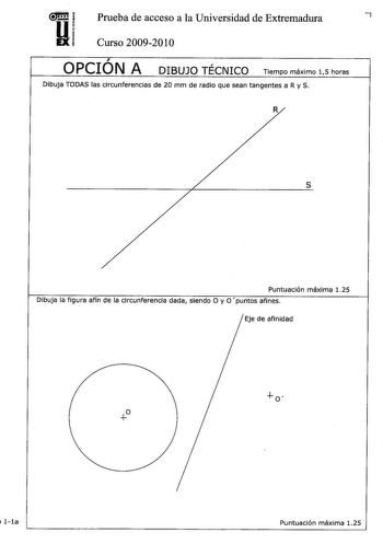 Prueba de acceso a la Universidad de Extremadura 7 Curso 20092010 OPCIÓN A DIBUJO TÉCNICO Tiempo máximo 15 horas Dibuja TDDAS las circunferencias de 20 mm de radio que sean tangentes a R y S R s Puntuación máxima 125 Dibuja la figura afín de la circunferencia dada siendo O y O puntos afines Eje de afinidad   1la Puntuación máxima 125 Dibujar a mano alzada las vistas alzado planta y perfil sin escala de la pieza representadá  Alzado Acotar la pieza según Normas UNE Puntuación máxima 125 Puntuaci…