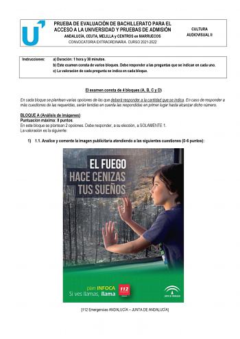 PRUEBA DE EVALUACIÓN DE BACHILLERATO PARA EL ACCESO A LA UNIVERSIDAD Y PRUEBAS DE ADMISIÓN ANDALUCÍA CEUTA MELILLA y CENTROS en MARRUECOS CONVOCATORIA EXTRAORDINARIA CURSO 20212022 CULTURA AUDIOVISUAL II Instrucciones a Duración 1 hora y 30 minutos b Este examen consta de varios bloques Debe responder a las preguntas que se indican en cada uno c La valoración de cada pregunta se indica en cada bloque El examen consta de 4 bloques A B C y D En cada bloque se plantean varias opciones de las que d…