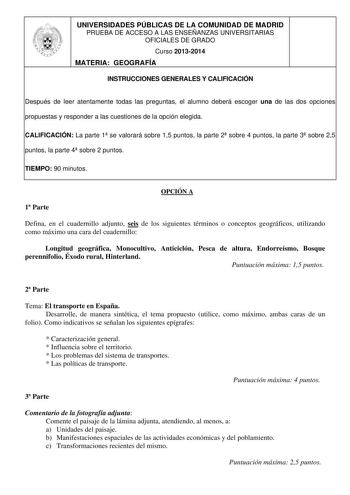 UNIVERSIDADES PÚBLICAS DE LA COMUNIDAD DE MADRID PRUEBA DE ACCESO A LAS ENSEÑANZAS UNIVERSITARIAS OFICIALES DE GRADO Curso 20132014 MATERIA GEOGRAFÍA INSTRUCCIONES GENERALES Y CALIFICACIÓN Después de leer atentamente todas las preguntas el alumno deberá escoger una de las dos opciones propuestas y responder a las cuestiones de la opción elegida CALIFICACIÓN La parte 1 se valorará sobre 15 puntos la parte 2 sobre 4 puntos la parte 3 sobre 25 puntos la parte 4 sobre 2 puntos TIEMPO 90 minutos OPC…