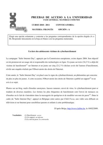 PRUEBAS DE ACCESO A LA UNIVERSIDAD FASE GENERAL MATERIAS COMUNES CURSO 2010  2011 CONVOCATORIA MATERIA FRANCÉS OPCIÓN  A Elegir una opción solamente y contestar a las preguntas correspondientes de la opción elegida A o B Responder únicamente en la hoja en blanco con las preguntas numeradas Un tiers des adolescents victimes de cyberharclement La campagne Safer Internet Day appuyée par la Commission européenne existe depuis 2004 Son objectif est de promouvoir un usage sr et responsable des techno…