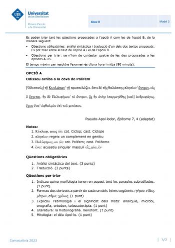 Grec II Model 3 Es poden triar tant les qestions proposades a lopció A com les de lopció B de la manera segent  Qestions obligatries anlisi sintctica i traducció dun dels dos textos proposats Es pot triar entre el text de lopció A i el de lopció B  Qestions per triar se nhan de contestar quatre de les deu proposades a les opcions A i B El temps mxim per resoldre lexamen és duna hora i mitja 90 minuts OPCIÓ A Odisseu arriba a la cova de Polifem   1       2       3          4     PseudoApollodor …