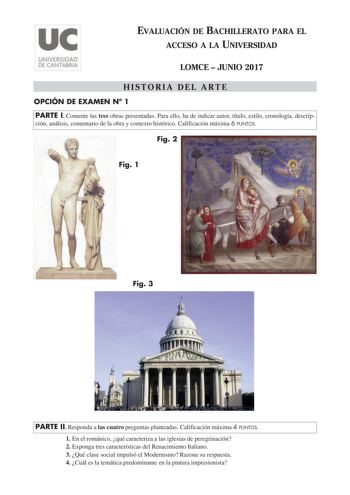 EVALUACIÓN DE BACHILLERATO PARA EL ACCESO A LA UNIVERSIDAD LOMCE  JUNIO 2017 HISTORIA DEL ARTE OPCIÓN DE EXAMEN N 1 PARTE I Comente las tres obras presentadas Para ello ha de indicar autor título estilo cronología descrip ción análisis comentario de la obra y contexto histórico Calificación máxima 6 PUNTOS Fig 2 Fig 1 Fig 3 PARTE II Responda a las cuatro preguntas planteadas Calificación máxima 4 PUNTOS 1 En el románico qué caracteriza a las iglesias de peregrinación 2 Exponga tres característi…