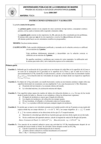 UNIVERSIDADES PÚBLICAS DE LA COMUNIDAD DE MADRID PRUEBA DE ACCESO A ESTUDIOS UNIVERSITARIOS LOGSE Curso 20062007 MATERIA FÍSICA INSTRUCCIONES GENERALES Y VALORACIÓN La prueba consta de dos partes La primera parte consiste en un conjunto de cinco cuestiones de tipo teórico conceptual o teóricopráctico de las cuales el alumno debe responder solamente a tres La segunda parte consiste en dos repertorios A y B cada uno de ellos constituido por dos problemas El alumno debe optar por uno de los dos re…