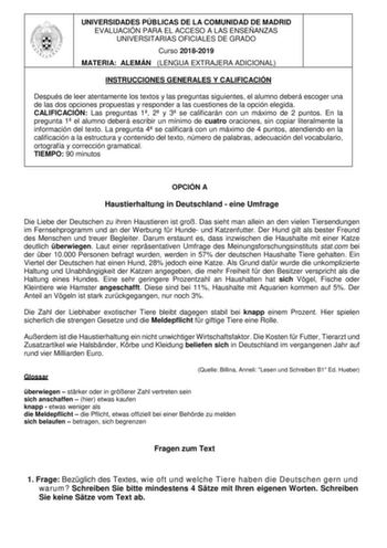 UNIVERSIDADES PÚBLICAS DE LA COMUNIDAD DE MADRID EVALUACIÓN PARA EL ACCESO A LAS ENSEÑANZAS UNIVERSITARIAS OFICIALES DE GRADO Curso 20182019 MATERIA ALEMÁN LENGUA EXTRAJERA ADICIONAL INSTRUCCIONES GENERALES Y CALIFICACIÓN Después de leer atentamente los textos y las preguntas siguientes el alumno deberá escoger una de las dos opciones propuestas y responder a las cuestiones de la opción elegida CALIFICACIÓN Las preguntas 1 2 y 3 se calificarán con un máximo de 2 puntos En la pregunta 1 el alumn…