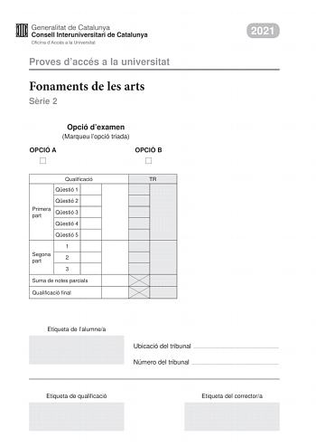 Proves daccés a la universitat Fonaments de les arts Srie 2 Opció dexamen Marqueu lopció triada OPCIÓ A OPCIÓ B Qualificació TR Qestió 1 Qestió 2 Primera part Qestió 3 Qestió 4 Qestió 5 1 Segona part 2 3 Suma de notes parcials Qualificació final 2021 Etiqueta de lalumnea Ubicació del tribunal  Número del tribunal  Etiqueta de qualificació Etiqueta del correctora Aquesta prova consta de dues parts Responeu a TRES de les cinc qestions plantejades en la primera part i trieu UNA de les dues opcions…