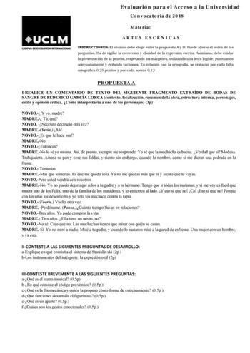 Evaluación para el Acceso a la Universidad Convocatoria de 2018 Materia ARTES ESCÉNICAS INSTRUCCIONES El alumno debe elegir entre la propuesta A y B Puede alterar el orden de las preguntas Ha de vigilar la corrección y claridad de la expresión escrita Asimismo debe cuidar la presentación de la prueba respetando los márgenes utilizando una letra legible puntuando adecuadamente y evitando tachones En relación con la ortografía se restarán por cada falta ortográfica 025 puntos y por cada acento 01…