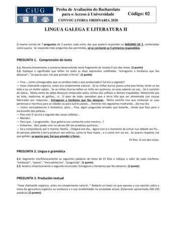 Proba de Avaliación do Bacharelato para o Acceso á Universidade CONVOCATORIA ORDINARIA 2020 Código 02 LINGUA GALEGA E LITERATURA II O exame consta de 7 preguntas de 2 puntos cada unha das que poderá responder un MÁXIMO DE 5 combinadas como queira Se responde máis preguntas das permitidas só se corrixirán as 5 primeiras respondidas PREGUNTA 1 Comprensión do texto 11 Resuma brevemente a conversa desenvolvida neste fragmento da novela O ceo das reixas 1 punto 12 Explique o significado que teñen no…