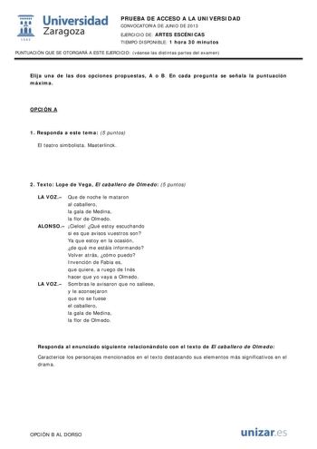 i Universidad W Zaragoza 1542 PRUEBA DE ACCESO A LA UNIVERSIDAD CONVOCATORIA DE JUNIO DE 2013 EJERCICIO DE ARTES ESCÉNICAS TIEMPO DISPONIBLE 1 hora 30 minutos PUNTUACIÓN QUE SE OTORGARÁ A ESTE EJERCICIO véanse las distintas partes del examen Elija una de las dos opciones propuestas A o B En cada pregunta se señala la puntuación máxima OPCIÓN A 1 Responda a este tema 5 puntos El teatro simbolista Maeterlinck 2 Texto Lope de Vega El caballero de Olmedo 5 puntos LA VOZ Que de noche le mataron al c…