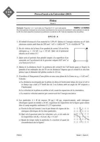 Prova daccés a la Universitat 2013 Física Model 1 Puntuació Preguntes 1 a 4 1 punt cada una Preguntes 5 i 6 1 punt cada apartat TEMPS 15 HORES Els criteris generals davaluació es comunicaren al professorat a les reunions de coordinació i estan publicats a la web de la UIB Els criteris específics davaluació es publicaran a la web de la UIB Totes les respostes shan de justificar OPCIÓ A 1  El treball dextracció dun material és 359 eV Quina és lenergia mxima en eV dels electrons extrets amb llum d…