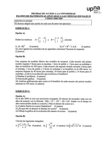 upQtf PRUEBAS DE ACCESO A LA UNIVERSIDAD Naho Unibrt1ita1 ilobliio EXAMEN DE MATEMÁTICAS APLICADAS A LAS CIENCIAS SOCIALES 11 CURSO 20082009 INSTRUCCIONES El alumno elegirá una opción de cada uno de estos tres ejercicios EJERCICIO 1 Opción A 1 Dadaslasmatrices A   y B calcular i A B2 4 puntos ii A2  B2  2 AB 4 puntos iii Son iguales los resultados de los apartados anteriores Razonar la respuesta 2 puntos Opción B Una empresa de muebles fabrica dos modelos de armarios Cada armario del primer mod…