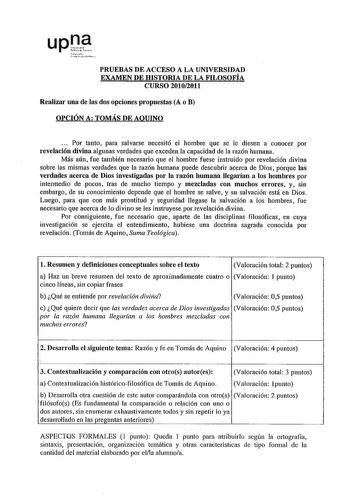 upDf   1r11 r PRUEBAS DE ACCESO A LA UNIVERSIDAD EXAMEN DE HISTORIA DE LA FILOSOFÍA CURSO 20102011 Realizar una de las dos opciones propuestas A o B OPCIÓN A TOMÁS DE AQUINO    Por tanto para salvarse necesitó el hombre que se le diesen a conocer por revelación divina algunas verdades que exceden la capacidad de la razón humana Más aún fue también necesario que el hombre fuese instruido por revelación divina sobre las mismas verdades que la razón humana puede descubrir acerca de Dios porque las…