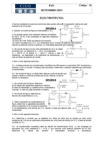 CiUG COMIS IÓN INTERUNIVERSITAR IA DE GALICIA PAU SETEMBRO 2013 Código 24 ELECTROTECNIA O alumno contestará os exercicios dunha das dúas opcións A ou B A puntuación máxima de cada exercicio é de 25 puntos OPCIÓN A 1Calcular no circuíto da figura as intensidades I1 e I2 I1 V112V  R33 W  V215V 2Un almacén posúe unha instalación eléctrica monofásica de 220 V 50 Hz E ten conectados os seguintes receptores monofásicos Un forno de 5 kW Factor de potencia 08 inductivo R12 W R25 W I2 R42 W Un motor mon…