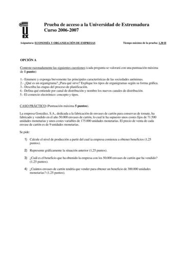 u EX Prueba de acceso a la Universidad de Extremadura Curso 20062007 Asignatura ECONOMÍA Y ORGANIZACIÓN DE EMPRESAS Tiempo máximo de la prueba 130 H OPCIÓN A Conteste razonadamente las siguientes cuestiones cada pregunta se valorará con una puntuación máxima de 1 punto 1 Enumere y exponga brevemente las principales características de las sociedades anónimas 2 Qué es un organigrama Para qué sirve Explique los tipos de organigramas según su forma gráfica 3 Describa las etapas del proceso de plani…