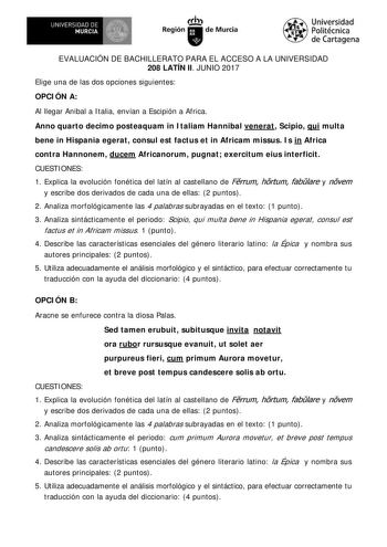 EVALUACIÓN DE BACHILLERATO PARA EL ACCESO A LA UNIVERSIDAD 208 LATÍN II JUNIO 2017 Elige una de las dos opciones siguientes OPCI ÓN A Al llegar Anibal a I talia envían a Escipión a Africa Anno quarto decimo posteaquam in I taliam Hannibal venerat Scipio qui multa bene in Hispania egerat consul est factus et in Africam missus I s in Africa contra Hannonem ducem Africanorum pugnat exercitum eius interficit CUESTI ONES 1 Explica la evolución fonética del latín al castellano de Frrum hrtum fablare …