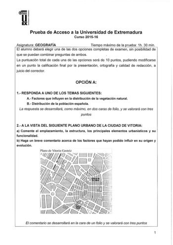 u EX Prueba de Acceso a la Universidad de Extremadura Curso 201516 Asi natura GEOGRAFÍA Tiem o máximo de la rueba 1h 30 min El alumno deberá elegir una de las dos opciones completas de examen sin posibilidad de que se puedan combinar preguntas de ambos La puntuación total de cada una de las opciones será de 1O puntos pudiendo modificarse en un punto la calificación final por la presentación ortografía y calidad de redacción a juicio del corrector OPCIÓN A 1RESPONDAA UNO DE LOS TEMAS SIGUIENTES …