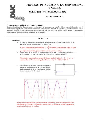 PRUEBAS DE ACCESO A LA UNIVERSIDAD LOGSE CURSO 2001  2002  CONVOCATORIA ELECTROTECNIA EL ALUMNO ELEGIRÁ UNO DE LOS DOS MODELOS Criterios de calificación Expresión clara y precisa dentro del lenguaje técnico y gráfico si fuera necesario Capacidad para el planteamiento de problemas y procedimientos adecuados para resolverlos utilizando los algoritmos y unidades adecuadas para su desarrollo La prueba se calificará sobre diez las cuestiones así como cada ejercicio se puntúan sobre 25 puntos La punt…