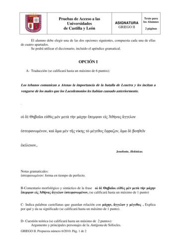 Pruebas de Acceso a las Universidades de Castilla y León ASIGNATURA GRIEGO II Texto para los Alumnos 2 páginas El alumno debe elegir una de las dos opciones siguientes compuesta cada una de ellas de cuatro apartados Se podrá utilizar el diccionario incluido el apéndice gramatical OPCIÓN I A Traducción se calificará hasta un máximo de 6 puntos Los tebanos comunican a Atenas la importancia de la batalla de Leuctra y les incitan a vengarse de los males que los Lacedemonios les habían causado anter…