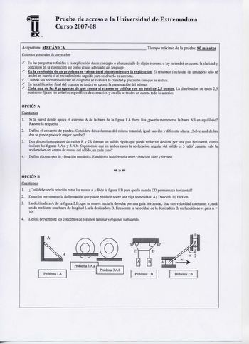 Prueba de acceso a la Universidad de Extremadura  Curso 200708 Asignatura MECÁNICA Cóterios generales de corrección Tiempo máximo de la prueba 90 minutos  En las preguntas referidas a la explicación de un concepto o al enunciado de algún teorema o ley se tendrá en cuenta la claridad y concisión en la exposición así como el uso adecuado del lenguaje  En la resolución de un problema se valorarán el planteamiento y la explicación El resultado incluidas las unidades sólo se tendrá en cuenta si el p…