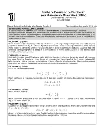 Prueba de Evaluacio n de Bachillerato para el acceso a la Universidad EBAU Universidad de Extremadura Curso 20192020 Materia Matema ticas Aplicadas a las Ciencias Sociales II Tiempo ma ximo de la prueba 1h 30 min INSTRUCCIONES PARA REALIZAR EL EXAMEN El examen consta de 10 problemas cuyo valor es de 2 puntos cada uno El estudiante ha de elegir 5 problemas En ningu n caso debera responder a un nu mero mayor del indicado porque en la correccio n del examen so lo se tendra n en cuenta los cinco pr…