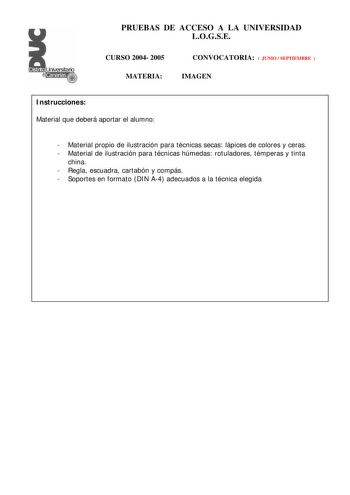 PRUEBAS DE ACCESO A LA UNIVERSIDAD LOGSE CURSO 2004 2005 MATERIA CONVOCATORIA  JUNIO  SEPTIEMBRE  IMAGEN Instrucciones Material que deberá aportar el alumno  Material propio de ilustración para técnicas secas lápices de colores y ceras  Material de ilustración para técnicas húmedas rotuladores témperas y tinta china  Regla escuadra cartabón y compás  Soportes en formato DIN A4 adecuados a la técnica elegida PRUEBAS DE ACCESO A LA UNIVERSIDAD LOGSE CURSO 2004 2005 CONVOCATORIA MATERIA IMAGEN Esq…