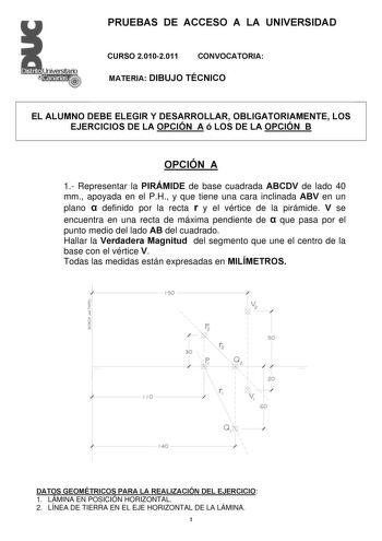 PRUEBAS DE ACCESO A LA UNIVERSIDAD CURSO 20102011 CONVOCATORIA MATERIA DIBUJO TÉCNICO EL ALUMNO DEBE ELEGIR Y DESARROLLAR OBLIGATORIAMENTE LOS EJERCICIOS DE LA OPCIÓN A ó LOS DE LA OPCIÓN B OPCIÓN A 1 Representar la PIRÁMIDE de base cuadrada ABCDV de lado 40 mm apoyada en el PH y que tiene una cara inclinada ABV en un plano  definido por la recta r y el vértice de la pirámide V se encuentra en una recta de máxima pendiente de  que pasa por el punto medio del lado AB del cuadrado Hallar la Verda…