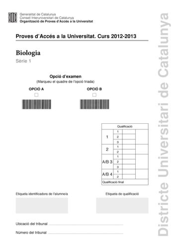 Districte Universitari de Catalunya Generalitat de Catalunya Consell lnteruniversitari de Catalunya Organització de Proves dAccés a la Universitat Proves dAccés a la Universitat Curs 20122013 Biologia Srie 1 Opció dexamen Marqueu el quadre de lopció triada OPCIÓ A D OPCIÓ B D Etiqueta identificadora de lalumnea Qualificació 1 1 2 3 1 2 2 1 AB 3 2 3 1 AB 4 2 Qualificació final Etiqueta de qualificació Ubicació del tribunal  Número del tribunal  La prova consta de quatre exercicis Els exercicis 1…