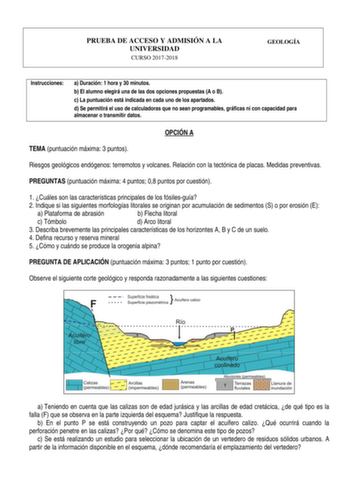 PRUEBA DE ACCESO Y ADMISIÓN A LA UNIVERSIDAD CURSO 20172018 GEOLOGÍA Instrucciones a Duración 1 hora y 30 minutos b El alumno elegirá una de las dos opciones propuestas A o B c La puntuación está indicada en cada uno de los apartados d Se permitirá el uso de calculadoras que no sean programables gráficas ni con capacidad para almacenar o transmitir datos OPCIÓN A TEMA puntuación máxima 3 puntos Riesgos geológicos endógenos terremotos y volcanes Relación con la tectónica de placas Medidas preven…