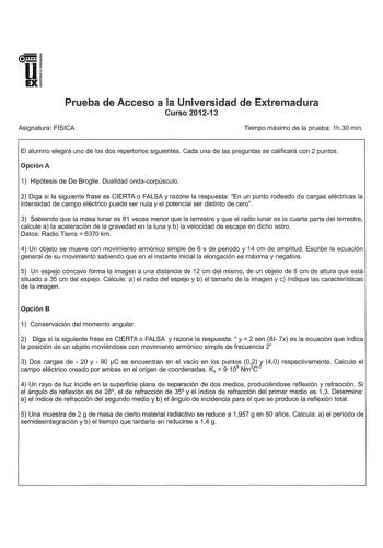 u EX Prueba de Acceso a la Universidad de Extremadura Curso 201213 Asignatura FÍSICA Tiempo máximo de la prueba 1h30 min El alumno elegirá uno de los dos repertorios siguientes Cada una de las preguntas se calificará con 2 puntos Opción A 1 Hipótesis de De Broglie Dualidad ondacorpúsculo 2 Diga si la siguiente frase es CIERTA o FALSA y razone la respuesta En un punto rodeado de cargas eléctricas la intensidad de campo eléctrico puede ser nula y el potencial ser distinto de cero 3 Sabiendo que l…