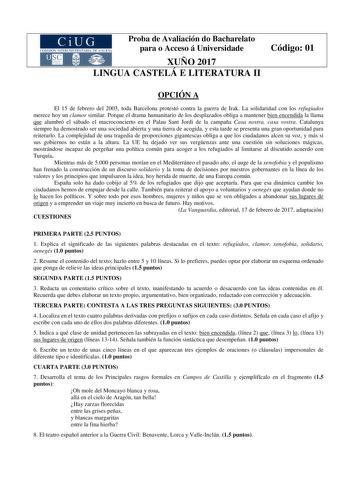 Proba de Avaliación do Bacharelato para o Acceso á Universidade XUÑO 2017 LINGUA CASTELÁ E LITERATURA II Código 01 OPCIÓN A El 15 de febrero del 2003 toda Barcelona protestó contra la guerra de Irak La solidaridad con los refugiados merece hoy un clamor similar Porque el drama humanitario de los desplazados obliga a mantener bien encendida la llama que alumbró el sábado el macroconcierto en el Palau Sant Jordi de la campaña Casa nostra casa vostra Catalunya siempre ha demostrado ser una socieda…