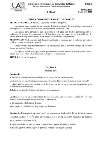 Universidades Públicas de la Comunidad de Madrid Prueba de Acceso a Estudios Universitarios FÍSICA LOGSE SEPTIEMBRE Curso 20022003 INSTRUCCIONES GENERALES Y VALORACIÓN ESTRUCTURA DE LA PRUEBA La prueba consta de dos partes La primera parte consiste en un conjunto de cinco cuestiones de tipo teórico conceptual o teóricopráctico de las cuales el alumno debe responder solamente a tres La segunda parte consiste en dos repertorios A y B cada uno de ellos constituido por dos problemas El alumno debe …