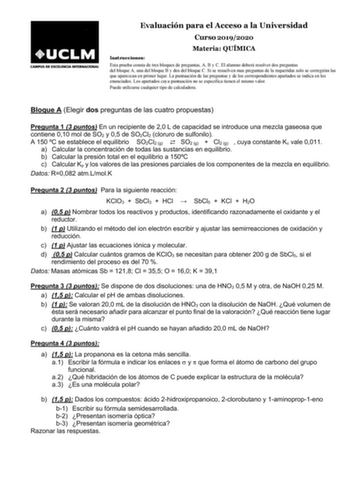 Evaluación para el Acceso a la Universidad Curso 20192020 Materia QUÍMICA Instrucciones Esta prueba consta de tres bloques de preguntas A B y C El alumno deberá resolver dos preguntas del bloque A una del bloque B y dos del bloque C Si se resuelven mas preguntas de la requeridas solo se corregirán las que aparezcan en primer lugar La puntuación de las preguntas y de los correspondientes apartados se indica en los enunciados Los apartados cuya puntuación no se especifica tienen el mismo valor Pu…