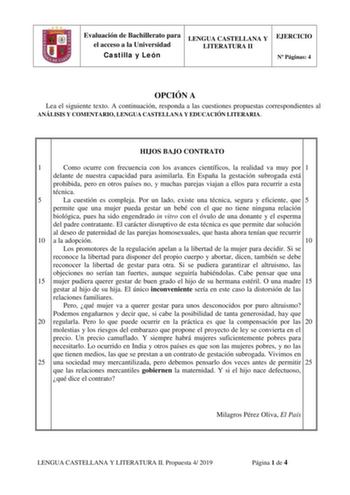 Evaluación de Bachillerato para el acceso a la Universidad Castilla y León LENGUA CASTELLANA Y LITERATURA II EJERCICIO N Páginas 4 OPCIÓN A Lea el siguiente texto A continuación responda a las cuestiones propuestas correspondientes al ANÁLISIS Y COMENTARIO LENGUA CASTELLANA Y EDUCACIÓN LITERARIA HIJOS BAJO CONTRATO 1 Como ocurre con frecuencia con los avances científicos la realidad va muy por 1 delante de nuestra capacidad para asimilarla En España la gestación subrogada está prohibida pero en…