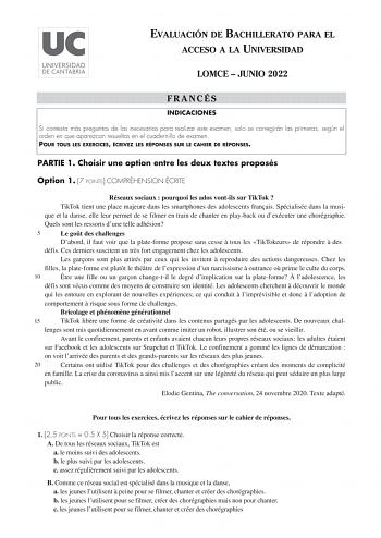 EVALUACIÓN DE BACHILLERATO PARA EL ACCESO A LA UNIVERSIDAD LOMCE  JUNIO 2022 FRANCÉS INDICACIONES Si contesta más preguntas de las necesarias para realizar este examen solo se corregirán las primeras según el orden en que aparezcan resueltas en el cuadernillo de examen POUR TOUS LES EXERCICES ÉCRIVEZ LES RÉPONSES SUR LE CAHIER DE RÉPONSES PARTIE 1 Choisir une option entre les deux textes proposés Option 1 7 POINTS COMPRÉHENSION ÉCRITE Réseaux sociaux  pourquoi les ados vontils sur TikTok  TikTo…