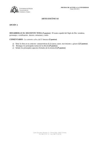 UNIVERSIDAD DE VIEDO  Vicerrectorado de Estudiantes y Empleo OPCIÓN A PRUEBAS DE ACCESO A LA UNIVERSIDAD Curso 20102011 ARTES ESCÉNICAS DESARROLLE EL SIGUIENTE TEMA 5 puntos El teatro español del Siglo de Oro temática personajes versificación  decoro estructura y estilo COMENTARIO La cantante calva de E Ionesco 5 puntos a Sitúe la obra en su contexto características de la época autor movimiento y género 25 puntos b Destaque los principales temas de la obra 125 puntos c Señale los principales as…