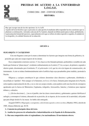 PRUEBAS DE ACCESO A LA UNIVERSIDAD LOGSE CURSO 2004  2005  CONVOCATORIA HISTORIA Hay que escoger una de las dos opciones la A o la B A partir del texto histórico que se presenta en cada opción el estudiante debe responder las tres cuestiones que se plantean a continuación valoradas cada una de 0 a 3 puntos dejando un último punto para evaluar globalmente la presentación formal del ejercicio especialmente en lo que se refiere al orden expositivo seguido el cuidado de la ortografía y la calidad l…