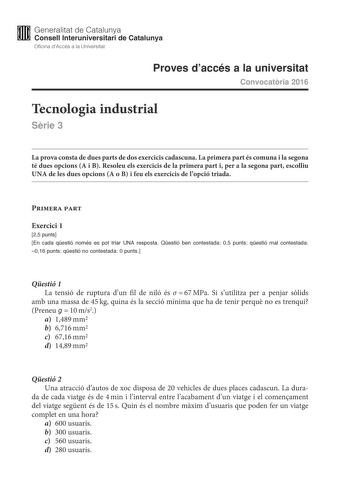 M Generalitat de Catalunya W Consell lnteruniversitari de Catalunya Oficina dAccés a la Universitat Proves daccés a la universitat Convocatria 2016 Tecnologia industrial Srie 3 La prova consta de dues parts de dos exercicis cadascuna La primera part és comuna i la segona té dues opcions A i B Resoleu els exercicis de la primera part i per a la segona part escolliu UNA de les dues opcions A o B i feu els exercicis de lopció triada Primera part Exercici 1 25 punts En cada qestió només es pot tria…