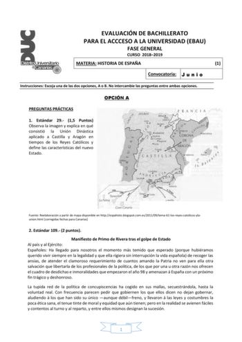 EVALUACIÓN DE BACHILLERATO PARA EL ACCCESO A LA UNIVERSIDAD EBAU FASE GENERAL CURSO 20182019 MATERIA HISTORIA DE ESPAÑA 1 Convocatoria J u n i o Instrucciones Escoja una de las dos opciones A o B No intercambie las preguntas entre ambas opciones PREGUNTAS PRÁCTICAS 1 Estándar 29 15 Puntos Observa la imagen y explica en qué consistió la Unión Dinástica aplicado a Castilla y Aragón en tiempos de los Reyes Católicos y define las características del nuevo Estado OPCIÓN A Fuente Reelaboración a part…