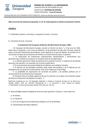  Universidad fil Zaragoza 1S42 PRUEBA DE ACCESO A LA UNIVERSIDAD CONVOCATORIA DE SEPTIEMBRE DE 2016 EJERCICIO DE HISTORIA DE ESPAÑA TIEMPO DISPONIBLE 1 hora 30 minutos PUNTUACIÓN QUE SE OTORGARÁ A ESTE EJERCICIO véanse las distintas partes del examen Elija una de las dos opciones propuestas A o B En cada pregunta se señala la puntuación máxima OPCIÓN A 1 El liberalismo ideario y corrientes y la oposición al mismo 5 puntos 2 Comentario de texto 3 puntos La declaración del Congreso de Munich del …