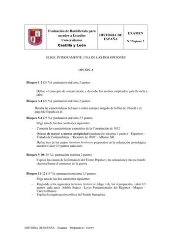 Evaluación de Bachillerato para acceder a Estudios Universitarios Castilla y León HISTORIA DE ESPAÑA EXAMEN N Páginas 2 ELIGE ÍNTEGRAMENTE UNA DE LAS DOS OPCIONES OPCIÓN A Bloques 12 20  puntuación máxima 2 puntos Define el concepto de romanización y describe los medios empleados para llevarla a cabo Bloques 34 20  puntuación máxima 2 puntos Detalla las características del nuevo orden europeo surgido de la Paz de Utrecht y el papel de España en él Bloques 58 25  puntuación máxima 25 puntos Elig…