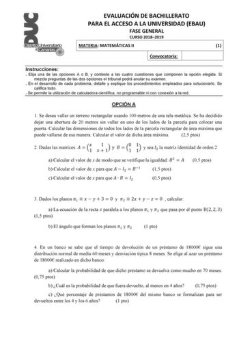 EVALUACIÓN DE BACHILLERATO PARA EL ACCESO A LA UNIVERSIDAD EBAU FASE GENERAL CURSO 20182019 MATERIA MATEMÁTICAS II 1 Convocatoria Instrucciones  Elija una de las opciones A o B y conteste a las cuatro cuestiones que componen la opción elegida Si mezcla preguntas de las dos opciones el tribunal podrá anular su examen  En el desarrollo de cada problema detalle y explique los procedimientos empleados para solucionarlo Se califica todo  Se permite la utilización de calculadora científica no program…