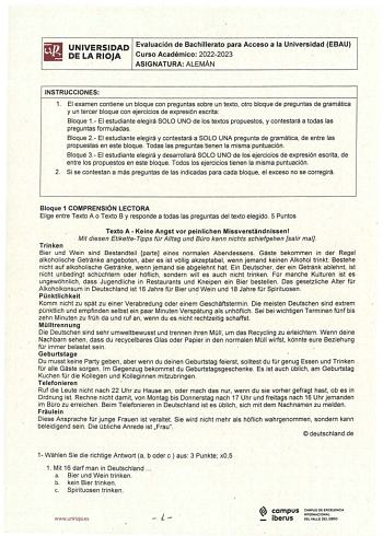 UNIVERSIDAD Evaluación de Bachillerato para Acceso a la Universidad EBAU DE LA RlJA Curso Académico 20222023 ASIGNATURA ALEMÁN INSTRUCCIONES 1 El examen contiene un bloque con preguntas sobre un texto otro bloque de preguntas de gramática y un tercer bloque con ejercicios de expresión escrita  Bloque 1 El estudiante elegirá SOLO UNO de los textos propuestos y contestará a todas las preguntas formuladas   Bloque 2 El estudiante elegirá y contestará a SOLO UNA pregunta de gramática de entre las p…