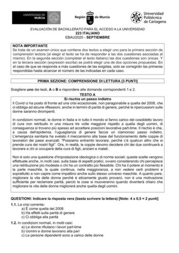 EVALUACIÓN DE BACHILLERATO PARA EL ACCESO A LA UNIVERSIDAD 223 ITALIANO EBAU2020  SEPTIEMBRE NOTA IMPORTANTE Se trata de un examen único que contiene dos textos a elegir uno para la primera sección de comprensión lectora al elegir el texto se ha de responder a las dos cuestiones asociadas al mismo En la segunda sección completar el texto italiano las dos cuestiones son únicas Y en la tercera sección expresión escrita se podrá elegir una de dos opciones propuestas En el caso de que se responda a…