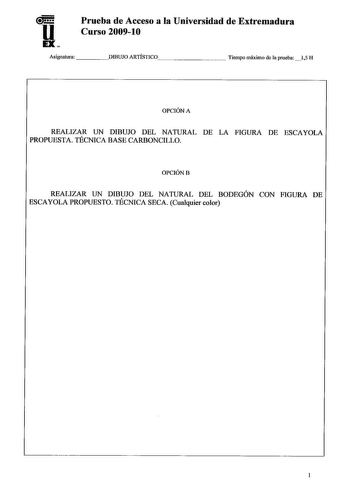 u EX Prueba de Acceso a la Universidad de Extremadura Curso 200910 Asignatura DIBUJO ARTÍSTICO      Tiempo máximo de la prueba 15 H OPCIÓN A REALIZAR UN DIBUJO DEL NATURAL DE LA FIGURA DE ESCAYOLA PROPUESTA TÉCNICA BASE CARBONCILLO OPCIÓNB REALIZAR UN DIBUJO DEL NATURAL DEL BODEGÓN CON FIGURA DE ESCAYOLA PROPUESTO TÉCNICA SECA Cualquier color